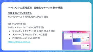Copyright (C) 2022 Toranoana Lab Inc. All Rights Reserved.
マネジメントの原理原則　協働的なチーム体制の構築
作業量のバランスを取る
カンバンツールを利用したタスクの可視化
<虎の穴ラボ実例>
Trello + Plus for Trello(時間管理)
● プランニングでチケットに見積ポイントを設定
● メンバーごとのToDoポイントの把握
● 昨日のDoneポイントの把握
https://trello.com/ja
 
