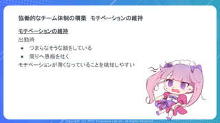 Copyright (C) 2022 Toranoana Lab Inc. All Rights Reserved.
協働的なチーム体制の構築　モチベーションの維持
モチベーションの維持
出勤時
● つまらなそうな顔をしている
● 周りへ愚痴を吐く
モチベーションが薄くなっていることを検知しやすい
 