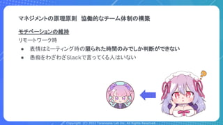 Copyright (C) 2022 Toranoana Lab Inc. All Rights Reserved.
マネジメントの原理原則　協働的なチーム体制の構築
モチベーションの維持
リモートワーク時
● 表情はミーティング時の限られた時間のみでしか判断ができない
● 愚痴をわざわざSlackで言ってくる人はいない
 