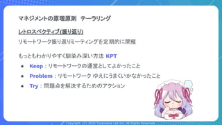 Copyright (C) 2022 Toranoana Lab Inc. All Rights Reserved.
マネジメントの原理原則　テーラリング
レトロスペクティブ(振り返り)
リモートワーク振り返りミーティングを定期的に開催
もっともわかりやすく馴染み深い方法 KPT
● Keep : リモートワークの運営としてよかったこと
● Problem : リモートワーク ゆえにうまくいかなかったこと
● Try : 問題点を解決するためのアクション
 