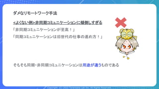 Copyright (C) 2022 Toranoana Lab Inc. All Rights Reserved.
<よくない例>非同期コミュニケーションに傾倒しすぎる
「非同期コミュニケーションが至高！」
「同期コミュニケーションは旧世代の仕事の進め方！」
そもそも同期・非同期コミュニケーションは用途が違うものである
ダメなリモートワーク手法
 