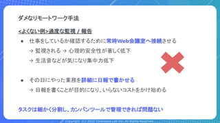 Copyright (C) 2022 Toranoana Lab Inc. All Rights Reserved.
<よくない例>過度な監視 / 報告
● 仕事をしているか確認するために常時Web会議室へ接続させる
→ 監視される → 心理的安全性が著しく低下
→ 生活音などが気になり集中力低下
● その日にやった業務を詳細に日報で書かせる
→ 日報を書くことが目的になり、いらないコストをかけ始める
タスクは細かく分割し、カンバンツールで管理できれば問題ない
ダメなリモートワーク手法
 