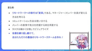 Copyright (C) 2022 Toranoana Lab Inc. All Rights Reserved.
● リモートワークへの移行は「変革」である。マネージャー/メンバー全員が変える
方法を考える
● コミュニケーション方法は使い分ける
● メンバーの表情や気分を把握する術を用意する
● タスクは細かく分割してビジュアライズ
● 改善を繰り返し続けて、
自分たちだけの最強のリモートワークチームを作れ！
まとめ
 