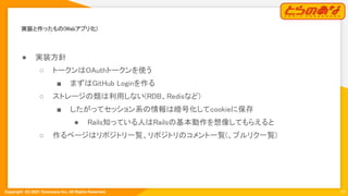 Copyright  (C) 2021 Toranoana Inc. All Rights Reserved.
実装と作ったもの(Webアプリ化) 
10
● 実装方針 
○ トークンはOAuthトークンを使う 
■ まずはGitHub Loginを作る 
○ ストレージの類は利用しない(RDB、Redisなど)
 
■ したがってセッション系の情報は暗号化してcookieに保存
 
● Rails知っている人はRailsの基本動作を想像してもらえると
 
○ 作るページはリポジトリ一覧、リポジトリのコメント一覧(、プルリク一覧)
 
 