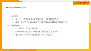 Copyright  (C) 2021 Toranoana Inc. All Rights Reserved.
実装と作ったもの(Webアプリ化) 
12
● useData 
○ サーバー側でレンダリング前にデータを取得できる
 
○ エラーでリダイレクトされてきた場合はSSRの時点で表示したい
 
● PageConfig 
○ いわゆるオプションの設定 
○ runtimeJS: クライアント側でもJS実行するかどうか
 
○ 他routeOverrideやcspなどオプションがある
 
 