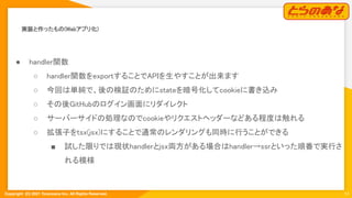 Copyright  (C) 2021 Toranoana Inc. All Rights Reserved.
実装と作ったもの(Webアプリ化) 
14
● handler関数 
○ handler関数をexportすることでAPIを生やすことが出来ます
 
○ 今回は単純で、後の検証のためにstateを暗号化してcookieに書き込み
 
○ その後GitHubのログイン画面にリダイレクト
 
○ サーバーサイドの処理なのでcookieやリクエストヘッダーなどある程度は触れる
 
○ 拡張子をtsx(jsx)にすることで通常のレンダリングも同時に行うことができる
 
■ 試した限りでは現状handlerとjsx両方がある場合はhandler→ssrといった順番で実行さ
れる模様 
 