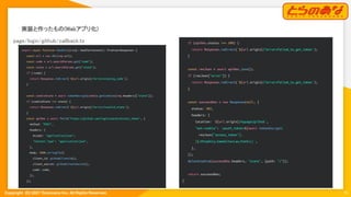 Copyright  (C) 2021 Toranoana Inc. All Rights Reserved.
実装と作ったもの(Webアプリ化) 
15
page/login/github/callback.ts 
export async function handler({req}: HandlerContext): Promise<Response> {
const url = new URL(req.url);
const code = url.searchParams.get("code");
const state = url.searchParams.get("state");
if (!code) {
return Response.redirect(`${url.origin}/?error=missing_code`);
}
const cookieState = await tokenDecrypt(cookie.getCookies(req.headers)["state"]);
if (cookieState !== state) {
return Response.redirect(`${url.origin}/?error=invalid_state`);
}
const apiRes = await fetch("https://github.com/login/oauth/access_token", {
method: "POST",
headers: {
Accept: "application/json",
"Content-Type": "application/json",
},
body: JSON.stringify({
client_id: githubClientId(),
client_secret: githubClientSecret(),
code: code,
}),
});
if (apiRes.status !== 200) {
return Response.redirect(`${url.origin}/?error=failed_to_get_token`);
}
const resJson = await apiRes.json();
if (resJson["error"]) {
return Response.redirect(`${url.origin}/?error=failed_to_get_token`);
}
const successRes = new Response(null, {
status: 302,
headers: {
location: `${url.origin}/mypage/github`,
"set-cookie": `oauth_token=${await tokenEncrypt(
resJson["access_token"],
)};HttpOnly;SameSite=Lax;Path=/;`,
},
});
deleteCookie(successRes.headers, "state", {path: "/"});
return successRes;
}
 