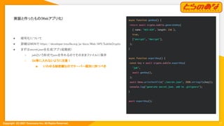Copyright  (C) 2021 Toranoana Inc. All Rights Reserved.
実装と作ったもの(Webアプリ化) 
17
● 暗号化について 
● 詳細はMDNで https://developer.mozilla.org/ja/docs/Web/API/SubtleCrypto
 
● まずはsecret.jsonを生成(アプリ起動前)
 
○ jwkという形式でjsonを作れるのでそのままファイルに保存
 
○ Git等に入れないように注意！
 
■ いわゆる秘密鍵なのでサーバー個別に持つべき
 
async function genKey() {
return await crypto.subtle.generateKey(
{ name: "AES-GCM", length: 256 },
true,
["encrypt", "decrypt"],
);
}
async function exportKey() {
const key = await crypto.subtle.exportKey(
"jwk",
await genKey(),
);
await Deno.writeTextFile("./secret.json", JSON.stringify(key));
console.log("generate secret.json. add to .gitignore");
}
await exportKey();
 