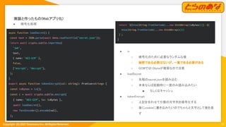 Copyright  (C) 2021 Toranoana Inc. All Rights Reserved.
実装と作ったもの(Webアプリ化) 
18
● 暗号化処理 
async function loadSecret() {
const text = JSON.parse(await Deno.readTextFile("secret.json"));
return await crypto.subtle.importKey(
"jwk",
text,
{ name: "AES-GCM" },
false,
["encrypt", "decrypt"],
);
}
export async function tokenEncrypt(val: string): Promise<string> {
const ivBytes = iv();
const c = await crypto.subtle.encrypt(
{ name: "AES-GCM", iv: ivBytes },
await loadSecret(),
new TextEncoder().encode(val),
);
● iv 
○ 暗号化のために必要なランダムな値
 
○ 秘密である必要はないが、一意である必要がある
 
○ GCMでは12byteが推奨なので注意
 
● loadSecret 
○ 先程のsecret.jsonを読み込む
 
○ 本来ならば起動時に一度のみ読み込みたい
 
■ もしくはキャッシュ 
● tokenEncrypt 
○ 上記を合わせて引数の文字列を暗号化する
 
○ 後にcookieに書き込みたいのでちゃんと文字として値を返
す 
return `${btoa(String.fromCharCode(...new Uint8Array(ivBytes)))}--${
btoa(String.fromCharCode(...new Uint8Array(c)))
}`;
}
 