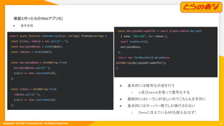 Copyright  (C) 2021 Toranoana Inc. All Rights Reserved.
実装と作ったもの(Webアプリ化) 
19
● 復号処理 
export async function tokenDecrypt(val: string): Promise<string> {
const [ivVal, token] = val.split("--");
const encryptedBytes = atob(token);
const ivBytes = atob(ivVal);
const encryptedData = Uint8Array.from(
encryptedBytes.split(""),
(char) => char.charCodeAt(0),
);
const ivData = Uint8Array.from(
ivBytes.split(""),
(char) => char.charCodeAt(0),
);
● 基本的には暗号化の逆を行う 
○ iv及びsecretを使って復号化する 
● 最終的にはトークンがほしいのでこちらも文字列に 
● 基本的にはサーバー側でしか実行されない 
○ Denoに生えているAPIも使える(はず) 
const decryptedArrayBuffer = await crypto.subtle.decrypt(
{ name: "AES-GCM", iv: ivData },
await loadSecret(),
encryptedData,
);
return new TextDecoder().decode(new
Uint8Array(decryptedArrayBuffer));
}
 