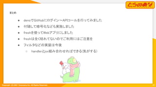 Copyright  (C) 2021 Toranoana Inc. All Rights Reserved.
まとめ 
● denoでGitHubにログイン〜APIコールを行ってみました
 
● 付随して暗号化なども実施しました
 
● freshを使ってWebアプリにしました
 
● freshは全く枯れてないのでご利用にはご注意を
 
● フィルタなどの実装は今後 
○ handlerとjsx組み合わせればできる(気がする)
 
22
 