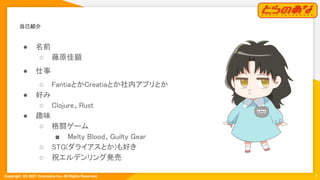Copyright  (C) 2021 Toranoana Inc. All Rights Reserved.
自己紹介 
3
● 名前 
○ 藤原佳顕 
● 仕事 
○ FantiaとかCreatiaとか社内アプリとか 
● 好み 
○ Clojure、Rust 
● 趣味 
○ 格闘ゲーム 
■ Melty Blood、Guilty Gear 
○ STG(ダライアスとか)も好き 
○ 祝エルデンリング発売 
 