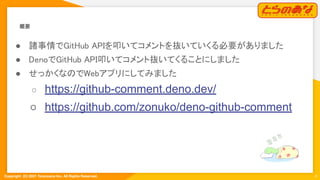 Copyright  (C) 2021 Toranoana Inc. All Rights Reserved.
概要 
4
● 諸事情でGitHub APIを叩いてコメントを抜いていくる必要がありました 
● DenoでGitHub API叩いてコメント抜いてくることにしました 
● せっかくなのでWebアプリにしてみました 
○ https://github-comment.deno.dev/
○ https://github.com/zonuko/deno-github-comment
 