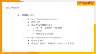 Copyright  (C) 2021 Toranoana Inc. All Rights Reserved.
GitHub APIについて 
5
● 何種類かある 
○ v3: https://docs.github.com/ja/rest
 
■ REST API 
■ 認証方法に種類がある 
● ユーザー個別のトークン利用 
● OAuth 
● 今回はどちらも試す 
○ v4: https://docs.github.com/ja/graphql
 
■ GraphQL API 
■ 直感的に使うのは面倒そうだったので一旦見送り
 
 