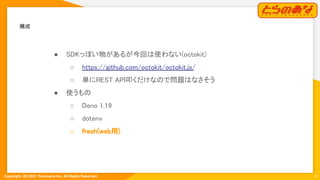 Copyright  (C) 2021 Toranoana Inc. All Rights Reserved.
構成 
6
● SDKっぽい物があるが今回は使わない(octokit)
 
○ https://github.com/octokit/octokit.js/
 
○ 単にREST API叩くだけなので問題はなさそう  
● 使うもの 
○ Deno 1.19 
○ dotenv 
○ fresh(web用) 
 