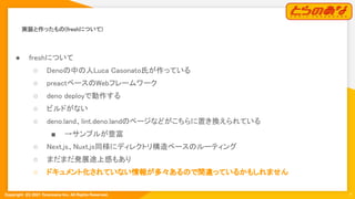 Copyright  (C) 2021 Toranoana Inc. All Rights Reserved.
実装と作ったもの(freshについて) 
7
● freshについて 
○ Denoの中の人Luca Casonato氏が作っている  
○ preactベースのWebフレームワーク  
○ deno deployで動作する  
○ ビルドがない 
○ deno.land、lint.deno.landのページなどがこちらに置き換えられている  
■ →サンプルが豊富  
○ Next.js、Nuxt.js同様にディレクトリ構造ベースのルーティング  
○ まだまだ発展途上感もあり  
○ ドキュメント化されていない情報が多々あるので間違っているかもしれません  
 