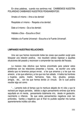 En otras palabras, cuando nos sentimos mal, CAMBIEMOS NUESTRA
POLARIDAD CAMBIANDO NUESTROS PENSAMIENTOS!.
Amate a ti mismo – Ama a los demás!
Respétate a ti mismo - Respeta a los demás!.
Date a ti mismo – Da a los demás!.
Háblale a Dios – Escucha a Dios!.
Háblale a la Fuente Universal – Escucha a la Fuente Universal!.

LIMPIANDO NUESTRAS RELACIONES:
Una vez que hemos reconocido todas las cosas que pueden surgir para
bloquear una relación positiva, nos resultará valioso regresar a aquellas
situaciones del pasado y reconocer o comprender las razones del fracaso.
La manera más efectiva que hemos encontrado para aclarar estos
problemas con las relaciones presentes y futuras, es escribir una carta
abierta que no tenemos porque enviar, a los que amamos y a los que nos
amaron, a los que odiamos y a los que nos han odiado. A todos los hombres
y mujeres, padre, madre, hermanos, hijos, tíos, abuelos, parejas,
amigos, etc., con los que hemos tenido un vínculo. De lo cual podría
resultar algo así como:
“… Lamento todo el tiempo que te mantuve alejado de mi vida y que te
rechacé por largos períodos, debido a algún pensamiento erróneo que tenía
sepultado en mi mente, pensamiento totalmente mío, desde mi gestación,
nacimiento e infancia. Se que estos pensamientos negativos eran tan
profundos, fuertes y negativos que al final no pudiste soportar mis luchas
aparentemente inútiles con ellos.

101

 