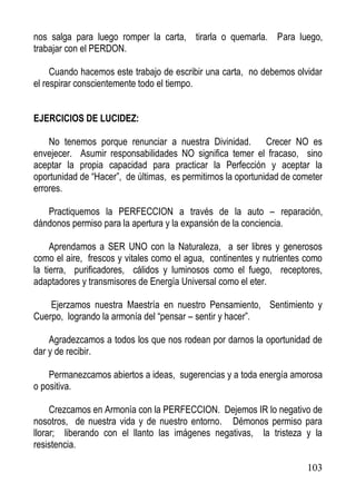 nos salga para luego romper la carta, tirarla o quemarla. Para luego,
trabajar con el PERDON.
Cuando hacemos este trabajo de escribir una carta, no debemos olvidar
el respirar conscientemente todo el tiempo.
EJERCICIOS DE LUCIDEZ:
No tenemos porque renunciar a nuestra Divinidad. Crecer NO es
envejecer. Asumir responsabilidades NO significa temer el fracaso, sino
aceptar la propia capacidad para practicar la Perfección y aceptar la
oportunidad de “Hacer”, de últimas, es permitirnos la oportunidad de cometer
errores.
Practiquemos la PERFECCION a través de la auto – reparación,
dándonos permiso para la apertura y la expansión de la conciencia.
Aprendamos a SER UNO con la Naturaleza, a ser libres y generosos
como el aire, frescos y vitales como el agua, continentes y nutrientes como
la tierra, purificadores, cálidos y luminosos como el fuego, receptores,
adaptadores y transmisores de Energía Universal como el eter.
Ejerzamos nuestra Maestría en nuestro Pensamiento, Sentimiento y
Cuerpo, logrando la armonía del “pensar – sentir y hacer”.
Agradezcamos a todos los que nos rodean por darnos la oportunidad de
dar y de recibir.
Permanezcamos abiertos a ideas, sugerencias y a toda energía amorosa
o positiva.
Crezcamos en Armonía con la PERFECCION. Dejemos IR lo negativo de
nosotros, de nuestra vida y de nuestro entorno. Démonos permiso para
llorar; liberando con el llanto las imágenes negativas, la tristeza y la
resistencia.
103

 