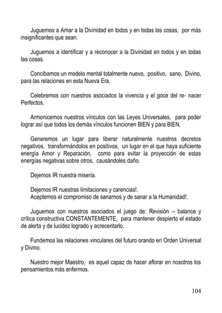 Juguemos a Amar a la Divinidad en todos y en todas las cosas, por más
insignificantes que sean.
Juguemos a identificar y a reconocer a la Divinidad en todos y en todas
las cosas.
Concibamos un modelo mental totalmente nuevo, positivo, sano, Divino,
para las relaciones en esta Nueva Era.
Celebremos con nuestros asociados la vivencia y el goce del re- nacer
Perfectos.
Armonicemos nuestros vínculos con las Leyes Universales, para poder
lograr así que todos los demás vínculos funcionen BIEN y para BIEN.
Generemos un lugar para liberar naturalmente nuestros decretos
negativos, transformándolos en positivos, un lugar en el que haya suficiente
energía Amor y Reparación, como para evitar la proyección de estas
energías negativas sobre otros, causándoles daño.
Dejemos IR nuestra miseria.
Dejemos IR nuestras limitaciones y carencias!.
Aceptemos el compromiso de sanarnos y de sanar a la Humanidad!.
Juguemos con nuestros asociados el juego de: Revisión – balance y
crítica constructiva CONSTANTEMENTE, para mantener despierto el estado
de alerta y de lucidez logrado y acrecentarlo.
Fundemos las relaciones vinculares del futuro orando en Orden Universal
y Divino.
Nuestro mejor Maestro, es aquel capaz de hacer aflorar en nosotros los
pensamientos más enfermos.

104

 