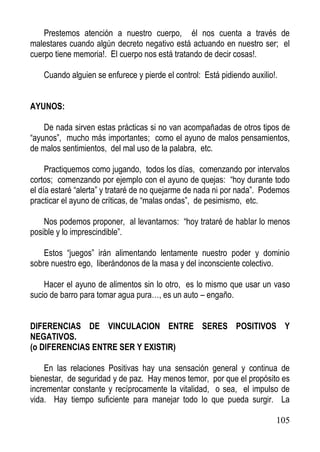 Prestemos atención a nuestro cuerpo, él nos cuenta a través de
malestares cuando algún decreto negativo está actuando en nuestro ser; el
cuerpo tiene memoria!. El cuerpo nos está tratando de decir cosas!.
Cuando alguien se enfurece y pierde el control: Está pidiendo auxilio!.
AYUNOS:
De nada sirven estas prácticas si no van acompañadas de otros tipos de
“ayunos”, mucho más importantes; como el ayuno de malos pensamientos,
de malos sentimientos, del mal uso de la palabra, etc.
Practiquemos como jugando, todos los días, comenzando por intervalos
cortos; comenzando por ejemplo con el ayuno de quejas: “hoy durante todo
el día estaré “alerta” y trataré de no quejarme de nada ni por nada”. Podemos
practicar el ayuno de críticas, de “malas ondas”, de pesimismo, etc.
Nos podemos proponer, al levantarnos: “hoy trataré de hablar lo menos
posible y lo imprescindible”.
Estos “juegos” irán alimentando lentamente nuestro poder y dominio
sobre nuestro ego, liberándonos de la masa y del inconsciente colectivo.
Hacer el ayuno de alimentos sin lo otro, es lo mismo que usar un vaso
sucio de barro para tomar agua pura…, es un auto – engaño.
DIFERENCIAS DE VINCULACION ENTRE SERES POSITIVOS Y
NEGATIVOS.
(o DIFERENCIAS ENTRE SER Y EXISTIR)
En las relaciones Positivas hay una sensación general y continua de
bienestar, de seguridad y de paz. Hay menos temor, por que el propósito es
incrementar constante y recíprocamente la vitalidad, o sea, el impulso de
vida. Hay tiempo suficiente para manejar todo lo que pueda surgir. La
105

 