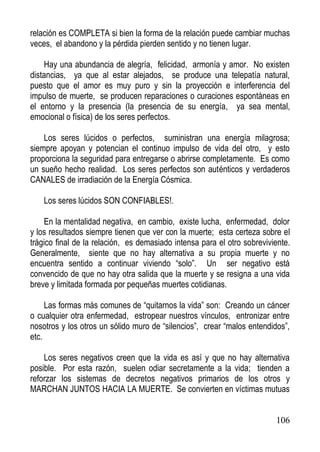 relación es COMPLETA si bien la forma de la relación puede cambiar muchas
veces, el abandono y la pérdida pierden sentido y no tienen lugar.
Hay una abundancia de alegría, felicidad, armonía y amor. No existen
distancias, ya que al estar alejados, se produce una telepatía natural,
puesto que el amor es muy puro y sin la proyección e interferencia del
impulso de muerte, se producen reparaciones o curaciones espontáneas en
el entorno y la presencia (la presencia de su energía, ya sea mental,
emocional o física) de los seres perfectos.
Los seres lúcidos o perfectos, suministran una energía milagrosa;
siempre apoyan y potencian el continuo impulso de vida del otro, y esto
proporciona la seguridad para entregarse o abrirse completamente. Es como
un sueño hecho realidad. Los seres perfectos son auténticos y verdaderos
CANALES de irradiación de la Energía Cósmica.
Los seres lúcidos SON CONFIABLES!.
En la mentalidad negativa, en cambio, existe lucha, enfermedad, dolor
y los resultados siempre tienen que ver con la muerte; esta certeza sobre el
trágico final de la relación, es demasiado intensa para el otro sobreviviente.
Generalmente, siente que no hay alternativa a su propia muerte y no
encuentra sentido a continuar viviendo “solo”. Un ser negativo está
convencido de que no hay otra salida que la muerte y se resigna a una vida
breve y limitada formada por pequeñas muertes cotidianas.
Las formas más comunes de “quitarnos la vida” son: Creando un cáncer
o cualquier otra enfermedad, estropear nuestros vínculos, entronizar entre
nosotros y los otros un sólido muro de “silencios”, crear “malos entendidos”,
etc.
Los seres negativos creen que la vida es así y que no hay alternativa
posible. Por esta razón, suelen odiar secretamente a la vida; tienden a
reforzar los sistemas de decretos negativos primarios de los otros y
MARCHAN JUNTOS HACIA LA MUERTE. Se convierten en víctimas mutuas

106

 