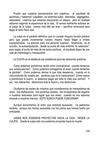 Puesto que nuestros pensamientos son creativos, el resultado de
sentirnos y “sabernos” culpables, es sentirnos solos, alienados, segregados,
separados; creemos que estamos esquivando un ataque, pero en realidad
estamos negando la experiencia de la vida. Si somos realmente exitosos en
el juego de la culpa, iremos más allá del auto – sacrificio emocional para
llegar al daño físico real.
La culpa es el parásito definitivo que no cumple ninguna función positiva
pero que puede incrementar nuestra miseria hasta llegar a límites
insospechados. La solución para una persona “culposa”, finalmente, es el
suicidio, la autoaniquilación, desde su punto de vista enfermo “la redención”,
pero según el punto de vista de los seres positivos, el resultado lógico de una
vida de martirologio y masoquismo.
La CULPA es el obstáculo por excelencia para las relaciones positivas.
Como podemos permitirnos recibir amor incondicional, cuando tememos
sus consecuencias?. Como podemos entregarnos al amor cuando tememos
la pérdida?. Como podemos darnos lo que más deseamos, cuando en lo
más profundo de nuestro ser, sentimos que no lo merecemos?. Como vamos
a permitirnos lo bueno, si debemos pagar por todo lo malo que somos?. Y
así, nos retenemos, destruimos todo lo bueno y nos destruimos.
Ocultamos las partes de nosotros que consideramos no merecedoras de
amor, nos disfrazamos, nos ponemos caretas, con la esperanza de engañar
a nuestros asociados para lograr que nos amen, cuando no nos estamos
amando a nosotros mismos; ESTO NUNCA PUEDE FUNCIONAR!.
Aunque encontremos el amor que estamos buscando, no podremos
recibirlo, porque nos hemos acorazado con los juicios que hemos hecho por
anticipado.
JAMAS NOS PODEMOS PROYECTAR HACIA LA VIDA, DESDE LA
CULPA!. Desde la culpa solo nos podemos proyectar hacia la muerte.

108

 
