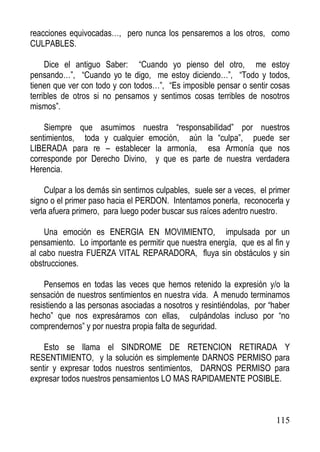 reacciones equivocadas…, pero nunca los pensaremos a los otros, como
CULPABLES.
Dice el antiguo Saber: “Cuando yo pienso del otro, me estoy
pensando…”, “Cuando yo te digo, me estoy diciendo…”, “Todo y todos,
tienen que ver con todo y con todos…”, “Es imposible pensar o sentir cosas
terribles de otros si no pensamos y sentimos cosas terribles de nosotros
mismos”.
Siempre que asumimos nuestra “responsabilidad” por nuestros
sentimientos, toda y cualquier emoción, aún la “culpa”, puede ser
LIBERADA para re – establecer la armonía, esa Armonía que nos
corresponde por Derecho Divino, y que es parte de nuestra verdadera
Herencia.
Culpar a los demás sin sentirnos culpables, suele ser a veces, el primer
signo o el primer paso hacia el PERDON. Intentamos ponerla, reconocerla y
verla afuera primero, para luego poder buscar sus raíces adentro nuestro.
Una emoción es ENERGIA EN MOVIMIENTO, impulsada por un
pensamiento. Lo importante es permitir que nuestra energía, que es al fin y
al cabo nuestra FUERZA VITAL REPARADORA, fluya sin obstáculos y sin
obstrucciones.
Pensemos en todas las veces que hemos retenido la expresión y/o la
sensación de nuestros sentimientos en nuestra vida. A menudo terminamos
resistiendo a las personas asociadas a nosotros y resintiéndolas, por “haber
hecho” que nos expresáramos con ellas, culpándolas incluso por “no
comprendernos” y por nuestra propia falta de seguridad.
Esto se llama el SINDROME DE RETENCION RETIRADA Y
RESENTIMIENTO, y la solución es simplemente DARNOS PERMISO para
sentir y expresar todos nuestros sentimientos, DARNOS PERMISO para
expresar todos nuestros pensamientos LO MAS RAPIDAMENTE POSIBLE.

115

 