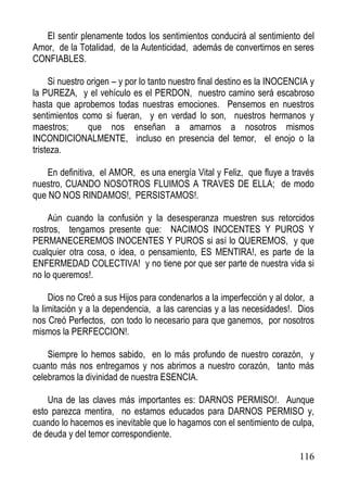 El sentir plenamente todos los sentimientos conducirá al sentimiento del
Amor, de la Totalidad, de la Autenticidad, además de convertirnos en seres
CONFIABLES.
Si nuestro origen – y por lo tanto nuestro final destino es la INOCENCIA y
la PUREZA, y el vehículo es el PERDON, nuestro camino será escabroso
hasta que aprobemos todas nuestras emociones. Pensemos en nuestros
sentimientos como si fueran, y en verdad lo son, nuestros hermanos y
maestros;
que nos enseñan a amarnos a nosotros mismos
INCONDICIONALMENTE, incluso en presencia del temor, el enojo o la
tristeza.
En definitiva, el AMOR, es una energía Vital y Feliz, que fluye a través
nuestro, CUANDO NOSOTROS FLUIMOS A TRAVES DE ELLA; de modo
que NO NOS RINDAMOS!, PERSISTAMOS!.
Aún cuando la confusión y la desesperanza muestren sus retorcidos
rostros, tengamos presente que: NACIMOS INOCENTES Y PUROS Y
PERMANECEREMOS INOCENTES Y PUROS si así lo QUEREMOS, y que
cualquier otra cosa, o idea, o pensamiento, ES MENTIRA!, es parte de la
ENFERMEDAD COLECTIVA! y no tiene por que ser parte de nuestra vida si
no lo queremos!.
Dios no Creó a sus Hijos para condenarlos a la imperfección y al dolor, a
la limitación y a la dependencia, a las carencias y a las necesidades!. Dios
nos Creó Perfectos, con todo lo necesario para que ganemos, por nosotros
mismos la PERFECCION!.
Siempre lo hemos sabido, en lo más profundo de nuestro corazón, y
cuanto más nos entregamos y nos abrimos a nuestro corazón, tanto más
celebramos la divinidad de nuestra ESENCIA.
Una de las claves más importantes es: DARNOS PERMISO!. Aunque
esto parezca mentira, no estamos educados para DARNOS PERMISO y,
cuando lo hacemos es inevitable que lo hagamos con el sentimiento de culpa,
de deuda y del temor correspondiente.
116

 