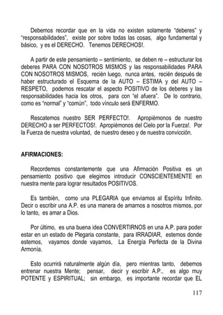 Debemos recordar que en la vida no existen solamente “deberes” y
“responsabilidades”, existe por sobre todas las cosas, algo fundamental y
básico, y es el DERECHO. Tenemos DERECHOS!.
A partir de este pensamiento – sentimiento, se deben re – estructurar los
deberes PARA CON NOSOTROS MISMOS y las responsabilidades PARA
CON NOSOTROS MISMOS, recién luego, nunca antes, recién después de
haber estructurado el Esquema de la AUTO – ESTIMA y del AUTO –
RESPETO, podemos rescatar el aspecto POSITIVO de los deberes y las
responsabilidades hacia los otros, para con “el afuera”. De lo contrario,
como es “normal” y “común”, todo vínculo será ENFERMO.
Rescatemos nuestro SER PERFECTO!. Apropiémonos de nuestro
DERECHO a ser PERFECTOS!. Apropiémonos del Cielo por la Fuerza!. Por
la Fuerza de nuestra voluntad, de nuestro deseo y de nuestra convicción.
AFIRMACIONES:
Recordemos constantemente que una Afirmación Positiva es un
pensamiento positivo que elegimos introducir CONSCIENTEMENTE en
nuestra mente para lograr resultados POSITIVOS.
Es también, como una PLEGARIA que enviamos al Espíritu Infinito.
Decir o escribir una A.P. es una manera de amarnos a nosotros mismos, por
lo tanto, es amar a Dios.
Por último, es una buena idea CONVERTIRNOS en una A.P. para poder
estar en un estado de Plegaria constante, para IRRADIAR, estemos donde
estemos, vayamos donde vayamos, La Energía Perfecta de la Divina
Armonía.
Esto ocurrirá naturalmente algún día, pero mientras tanto, debemos
entrenar nuestra Mente; pensar, decir y escribir A.P., es algo muy
POTENTE y ESPIRITUAL; sin embargo, es importante recordar que EL
117

 