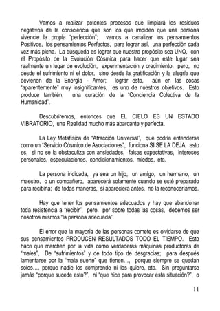 Vamos a realizar potentes procesos que limpiará los residuos
negativos de la consciencia que son los que impiden que una persona
vivencie la propia “perfección”; vamos a canalizar los pensamientos
Positivos, los pensamientos Perfectos, para lograr así, una perfección cada
vez más plena. La búsqueda es lograr que nuestro propósito sea UNO, con
el Propósito de la Evolución Cósmica para hacer que este lugar sea
realmente un lugar de evolución, experimentación y crecimiento, pero, no
desde el sufrimiento ni el dolor, sino desde la gratificación y la alegría que
devienen de la Energía - Amor; lograr esto, aún en las cosas
“aparentemente” muy insignificantes, es uno de nuestros objetivos. Esto
produce también, una curación de la “Conciencia Colectiva de la
Humanidad”.
Descubriremos, entonces que EL CIELO ES UN ESTADO
VIBRATORIO, una Realidad mucho más abarcante y perfecta.
La Ley Metafísica de “Atracción Universal”, que podría entenderse
como un “Servicio Cósmico de Asociaciones”, funciona SI SE LA DEJA; esto
es, si no se la obstaculiza con ansiedades, falsas expectativas, intereses
personales, especulaciones, condicionamientos, miedos, etc.
La persona indicada, ya sea un hijo, un amigo, un hermano, un
maestro, o un compañero, aparecerá solamente cuando se esté preparado
para recibirla; de todas maneras, si apareciera antes, no la reconoceríamos.
Hay que tener los pensamientos adecuados y hay que abandonar
toda resistencia a “recibir”, pero, por sobre todas las cosas, debemos ser
nosotros mismos “la persona adecuada”.
El error que la mayoría de las personas comete es olvidarse de que
sus pensamientos PRODUCEN RESULTADOS TODO EL TIEMPO. Esto
hace que marchen por la vida como verdaderas máquinas productoras de
“males”, De “sufrimientos” y de todo tipo de desgracias; para después
lamentarse por la “mala suerte” que tienen…, porque siempre se quedan
solos…, porque nadie los comprende ni los quiere, etc. Sin preguntarse
jamás “porque sucede esto?”, ni “que hice para provocar esta situación?”, o
11

 