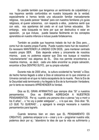 Es posible también que tengamos un sentimiento de culpabilidad y
nos hayamos sentido confundidos en nuestra búsqueda de la verdad;
especialmente si hemos tenido una educación familiar marcadamente
religiosa, nos puede parecer “desleal” para con nuestros familiares y/o guías
religiosos, el querer aclararnos, con respecto a ellos, podemos sentir que
con esto, nos apartamos del credo en el cual fuimos educados. Sin
embargo, esta búsqueda no tiene por que ser destructiva ni estar en
oposición, ya que incluso, puede basarse fácilmente en los conceptos
aprendidos en nuestra infancia e incluso puede fortalecernos.
También es posible que hayamos tratado de huir de Dios pero…,
como huir de nuestra propia Fuente. Puede nuestra mano huir de nosotros?.
Es necesario MANTENER LA UNIDAD CON DIOS, para mantener centrado
nuestro propio SER.
Esto depende entera y únicamente de nosotros
mismos, pues no podemos esperar que Dios nos busque si nosotros
“voluntariamente” nos alejamos de EL. Dios nos permite encontrarnos a
nosotros mismos, es decir, cada uno debe encontrar su propia salvación,
encontrar a Dios DENTRO SUYO, por su propia voluntad.
Durante más de 2000 años, la cultura occidental ha “temido” a Dios;
de hecho hemos llegado a odiar a Dios al colocarnos en lo que creíamos un
Universo cerrado en el que no había escapatoria de la muerte. Pero la Era de
la Oscuridad está terminando y ha llegado la Era de la Iluminación Verdadera;
por lo tanto es necesario APREHENDER la Verdad.
Dios es EL GRAN AFIRMATIVO que siempre dice “SI” a nuestros
pensamientos.
Dios es ENRGIA AGREGADA A NUESTROS
PENSAMIENTOS. Por ej.: cuando una persona dice o piensa “voy a morir a
los X años”… o “no voy a poder adelgazar”…, o lo que sea, Dios dice: “SI,
LO QUE TU QUIERAS”… y agregará la energía necesaria a nuestros
pensamientos para lograrlo.
Cuando tenemos bien en claro que EL PENSAMIENTO ES
CREATIVO, podemos empezar a re – crear y a re – programar nuestra vida;
podemos decir por ej.: “abandono la idea de que la vida es sufrimiento y

15

 