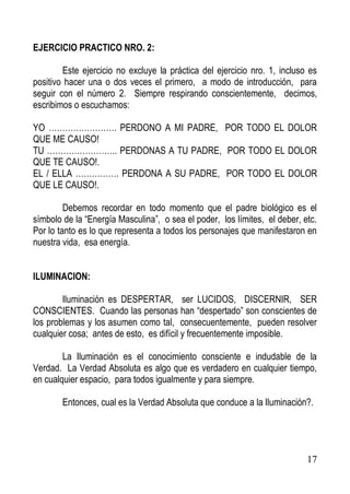 EJERCICIO PRACTICO NRO. 2:
Este ejercicio no excluye la práctica del ejercicio nro. 1, incluso es
positivo hacer una o dos veces el primero, a modo de introducción, para
seguir con el número 2. Siempre respirando conscientemente, decimos,
escribimos o escuchamos:
YO ……………………. PERDONO A MI PADRE, POR TODO EL DOLOR
QUE ME CAUSO!
TU …………………….. PERDONAS A TU PADRE, POR TODO EL DOLOR
QUE TE CAUSO!.
EL / ELLA ……………. PERDONA A SU PADRE, POR TODO EL DOLOR
QUE LE CAUSO!.
Debemos recordar en todo momento que el padre biológico es el
símbolo de la “Energía Masculina”, o sea el poder, los límites, el deber, etc.
Por lo tanto es lo que representa a todos los personajes que manifestaron en
nuestra vida, esa energía.
ILUMINACION:
Iluminación es DESPERTAR, ser LUCIDOS, DISCERNIR, SER
CONSCIENTES. Cuando las personas han “despertado” son conscientes de
los problemas y los asumen como tal, consecuentemente, pueden resolver
cualquier cosa; antes de esto, es difícil y frecuentemente imposible.
La Iluminación es el conocimiento consciente e indudable de la
Verdad. La Verdad Absoluta es algo que es verdadero en cualquier tiempo,
en cualquier espacio, para todos igualmente y para siempre.
Entonces, cual es la Verdad Absoluta que conduce a la Iluminación?.

17

 