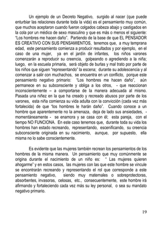 Un ejemplo de un Decreto Negativo, surgido al nacer (que puede
enturbiar las relaciones durante toda la vida) es el pensamiento muy común,
que muchos aceptaron cuando fueron colgados cabeza abajo y castigados en
la cola por un médico de sexo masculino y que es más o menos el siguiente:
“Los hombres me hacen daño”. Partiendo de la base de que EL PENSADOR
ES CREATIVO CON SUS PENSAMIENTOS, tenemos que, a muy temprana
edad, este pensamiento comienza a producir resultados y por ejemplo, en el
caso de una mujer, ya en el jardín de infantes, los niños varones
comenzarán a reproducir su creencia, golpeando o agrediendo a la niña;
luego, en la escuela primaria, será objeto de burlas y mal trato por parte de
los niños que siguen “representando” la escena; durante su adolescencia y al
comenzar a salir con muchachos, se encuentra en un conflicto, porque este
pensamiento negativo primario: “Los hombres me hacen daño”, aún
permanece en su subconsciente y obliga a los otros, - que reaccionan
inconscientemente – a comportarse de la manera adecuada al mismo.
Pasada una niñez en la que ha creado y recreado abusos por parte de los
varones, esta niña comienza su vida adulta con la convicción (cada vez más
fortalecida) de que “los hombres le harán daño”. Cuando conoce a un
hombre que aparentemente no la amenaza, deja de lado sus ansiedades, momentáneamente - se enamora y se casa con él; esta pareja, con el
tiempo NO FUNCIONA. En este caso tenemos que, durante toda su vida los
hombres han estado recreando, representando, escenificando, su creencia
subconsciente originada en su nacimiento, aunque, por supuesto, ella
misma no lo sabe conscientemente.
Es evidente que las mujeres también recrean los pensamientos de los
hombres de la misma manera. Un pensamiento que muy comúnmente se
origina durante el nacimiento de un niño es: “ Las mujeres quieren
ahogarme” y en estos casos, las mujeres con las que este hombre se vincule
se encontrarán recreando y representando el rol que corresponde a este
pensamiento negativo,
siendo muy maternales o sobreprotectoras,
absorbentes, invasoras, celosas, etc., consecuentemente, este hombre irá
afirmando y fortaleciendo cada vez más su ley personal, o sea su mandato
negativo primario.

19

 