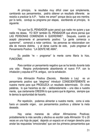 Al principio, le resultaba muy difícil creer que simplemente,
cambiando sus pensamientos, podría obtener un resultado diferente; se
resistía a practicar la A.P.: “todos me aman!” porque decía que era mentira;
por lo tanto, condujo su programa por etapas, escribiendo al principio, lo
siguiente:
“Ya que fue EL PENSADOR quien pensó que nadie me quiere y que
nadie me desea, YO SOY también EL PENSADOR que ahora piensa que
LAS PERSONAS COMIENZAN A QUERERME!”. Después, cuando ya
aceptó plenamente el pensamiento positivo: “La gente comienza a
quererme!”, comenzó a notar cambios; las personas se relacionaban con
ella de manera distinta, y al darse cuenta de esto, pudo progresar al
Pensamiento Positivo: “LA GENTE ME AMA!”.
Es posible “re – programar” la mente como María lo hizo,
FUNCIONA!.
Para cambiar un pensamiento negativo que se ha tenido durante toda
una vida: Respira profundamente absorbiendo el nuevo P.P. con la
inhalación y expulsa el P.N. antiguo, con la exhalación.
Una Afirmación Positiva (Decreto, Mandato o Ley) es un
pensamiento positivo que “elegimos” introducir CONSCIENTEMENTE en
nuestra mente para que PRODUZCA un resultado determinado. En otras
palabras, lo que hacemos es dar – deliberadamente – una idea a nuestra
mente, que ciertamente CREERA lo que quiera que le digamos, siempre que
le demos la oportunidad de hacerlo.
Por repetición, podemos alimentar a nuestra mente, como si esta
fuera un cassette virgen, con pensamientos positivos y obtener la meta
deseada.
Hay varias maneras de utilizar Afirmaciones Positivas;
probablemente la más sencilla y efectiva es escribir cada Afirmación 10 o 20
veces en una hoja de papel, dejando un espacio en el margen derecho para
anotar las respuestas “emocionales” que son los primeros pensamientos que
21

 