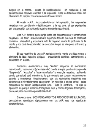 surgen en la mente, desde el subconsciente, en respuesta a los
pensamientos positivos escritos a la izquierda. Esto lo debemos hacer sin
olvidarnos de respirar conscientemente todo el tiempo.
Al repetir la A.P., incorporándola con la inspiración, las respuestas
negativas van cambiando y debilitándose, a la vez que, al ser expulsadas
por la expiración van vaciando nuestra mente de negatividad.
Una A.P. potente hará surgir todos los pensamientos y sentimientos
negativos, es decir: atraerá hacia la superficie todo lo que sea de polaridad
contraria; ablandará y expulsará todo lo negativo desde lo profundo de la
mente y nos dará la oportunidad de descubrir lo que se interpone entre uno y
el objetivo.
El uso repetitivo de una A.P. registrará en la mente una idea nueva y
eliminará la idea negativa antigua, produciendo cambios permanentes y
deseables en la vida.
Debemos mantenernos muy “alertas” respecto al mecanismo
mencionado, recordando (y “esperando”) que la energía positiva incorporada
“desprende”, “expulsa” y “hace manifestar” la energía negativa; sabiendo
que lo que saldrá será lo enfermo, lo que necesita ser curado, estaremos en
guardia y evitaremos “engancharnos” con las reacciones negativas que
automática e inevitablemente aparecerán (en nosotros o en los otros); estas
reacciones no deben acobardarnos sino, todo lo contrario, ya que si
aparecen es porque estamos trabajando bien y hemos logrado desalojarlas,
que es el paso necesario para CURARLAS.
Sabiendo que: LOS PENSAMIENTOS PRODUCEN RESULTADOS,
descubrimos resultados rápidamente con las A.P. que nos resultarán
sorprendentes.

22

 