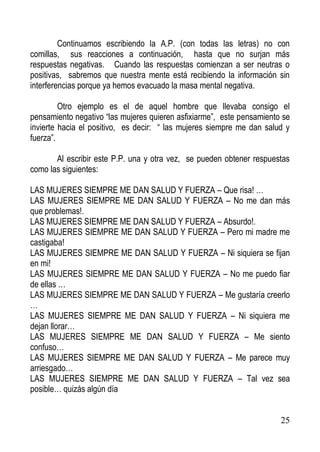 Continuamos escribiendo la A.P. (con todas las letras) no con
comillas, sus reacciones a continuación, hasta que no surjan más
respuestas negativas. Cuando las respuestas comienzan a ser neutras o
positivas, sabremos que nuestra mente está recibiendo la información sin
interferencias porque ya hemos evacuado la masa mental negativa.
Otro ejemplo es el de aquel hombre que llevaba consigo el
pensamiento negativo “las mujeres quieren asfixiarme”, este pensamiento se
invierte hacia el positivo, es decir: “ las mujeres siempre me dan salud y
fuerza”.
Al escribir este P.P. una y otra vez, se pueden obtener respuestas
como las siguientes:
LAS MUJERES SIEMPRE ME DAN SALUD Y FUERZA – Que risa! …
LAS MUJERES SIEMPRE ME DAN SALUD Y FUERZA – No me dan más
que problemas!.
LAS MUJERES SIEMPRE ME DAN SALUD Y FUERZA – Absurdo!.
LAS MUJERES SIEMPRE ME DAN SALUD Y FUERZA – Pero mi madre me
castigaba!
LAS MUJERES SIEMPRE ME DAN SALUD Y FUERZA – Ni siquiera se fijan
en mi!
LAS MUJERES SIEMPRE ME DAN SALUD Y FUERZA – No me puedo fiar
de ellas …
LAS MUJERES SIEMPRE ME DAN SALUD Y FUERZA – Me gustaría creerlo
…
LAS MUJERES SIEMPRE ME DAN SALUD Y FUERZA – Ni siquiera me
dejan llorar…
LAS MUJERES SIEMPRE ME DAN SALUD Y FUERZA – Me siento
confuso…
LAS MUJERES SIEMPRE ME DAN SALUD Y FUERZA – Me parece muy
arriesgado…
LAS MUJERES SIEMPRE ME DAN SALUD Y FUERZA – Tal vez sea
posible… quizás algún día

25

 