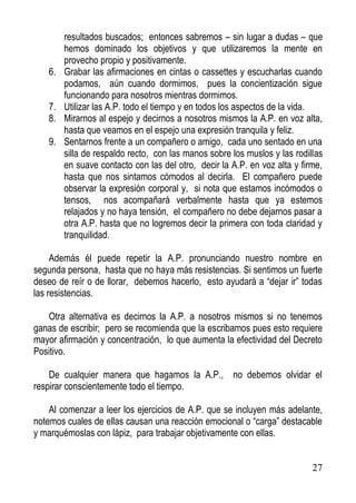 6.
7.
8.
9.

resultados buscados; entonces sabremos – sin lugar a dudas – que
hemos dominado los objetivos y que utilizaremos la mente en
provecho propio y positivamente.
Grabar las afirmaciones en cintas o cassettes y escucharlas cuando
podamos, aún cuando dormimos, pues la concientización sigue
funcionando para nosotros mientras dormimos.
Utilizar las A.P. todo el tiempo y en todos los aspectos de la vida.
Mirarnos al espejo y decirnos a nosotros mismos la A.P. en voz alta,
hasta que veamos en el espejo una expresión tranquila y feliz.
Sentarnos frente a un compañero o amigo, cada uno sentado en una
silla de respaldo recto, con las manos sobre los muslos y las rodillas
en suave contacto con las del otro, decir la A.P. en voz alta y firme,
hasta que nos sintamos cómodos al decirla. El compañero puede
observar la expresión corporal y, si nota que estamos incómodos o
tensos, nos acompañará verbalmente hasta que ya estemos
relajados y no haya tensión, el compañero no debe dejarnos pasar a
otra A.P. hasta que no logremos decir la primera con toda claridad y
tranquilidad.

Además él puede repetir la A.P. pronunciando nuestro nombre en
segunda persona, hasta que no haya más resistencias. Si sentimos un fuerte
deseo de reír o de llorar, debemos hacerlo, esto ayudará a “dejar ir” todas
las resistencias.
Otra alternativa es decirnos la A.P. a nosotros mismos si no tenemos
ganas de escribir; pero se recomienda que la escribamos pues esto requiere
mayor afirmación y concentración, lo que aumenta la efectividad del Decreto
Positivo.
De cualquier manera que hagamos la A.P., no debemos olvidar el
respirar conscientemente todo el tiempo.
Al comenzar a leer los ejercicios de A.P. que se incluyen más adelante,
notemos cuales de ellas causan una reacción emocional o “carga” destacable
y marquémoslas con lápiz, para trabajar objetivamente con ellas.

27

 