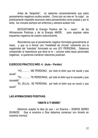 Antes de “despertar”, no sabemos conscientemente que estos
pensamientos negativos ocultos existen. Como aún se cree en “la culpa”, es
prácticamente imposible reconocer estos pensamientos como propios y por lo
tanto, los vínculos siempre son enfermos y siempre acaban mal.
NECESITAMOS la Energía Positiva del “re - nacer”, de las
Afirmaciones Positivas y de la Energía AMOR,
para expulsar estos
esquemas negativos de nuestro subconsciente.
Recordemos que el pensamiento negativo formulado generalmente al
nacer, y que va a formar una “modalidad de vínculo” coherente con la
negatividad del “mandato” formulado es una LEY PERSONAL. Debemos
comprender la importancia que tiene el re – conocer estas leyes personales
negativas, si queremos mantener relaciones positivas!.
EJERCICIO PRACTICO NRO. 4: (Auto – Perdón)
“YO ………. ME PERDONO, por todo el dolor que me causé y que
causé”
“TU ……….. TE PERDONAS, por todo el dolor que te causaste y que
causaste”
“EL (ELLA).. SE PERDONA, por todo el dolor que se causó y que
causó”
LAS AFIRMACIONES POSITIVAS:
“AMATE A TI MISMO”
Debemos aceptar la idea de que – en Esencia – SOMOS SERES
DIVINOS!. Que si amamos a Dios debemos comenzar con Amarlo en
nosotros mismos!.

32

 