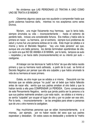 No olvidemos que LAS PERSONAS LO TRATAN A UNO COMO
UNO SE TRATA A SI MISMO!
Citaremos algunos casos que nos ayudarán a comprender hasta que
punto podemos hacernos daño, mientras no nos aceptamos como seres
Divinos.
Myriam, una mujer físicamente muy hermosa, que lo tenía todo,
siempre arruinaba su vida – inconscientemente - hasta el extremo de
perderlo todo, incluso una considerable fortuna. Era melliza y había sido la
primera en nacer, su hermana, por el contrario, siempre tuvo problemas de
salud y nunca fue una persona exitosa en la vida. Esta mujer se odiaba a si
misma y tenía el Mandato Negativo: “soy una mala persona” así que,
aunque era una bella persona, los demás terminaban apartándose de ella.
La razón era que NO SE AMABA A SI MISMA, por lo tanto, tampoco se auto
– respetaba y se hacía daño (inconscientemente) en su intento por auto –
castigarse.
Al trabajar con las técnicas le “saltó la ficha” de que ella había nacido
primero y que su hermana nació asfixiada, a partir de lo cual, se formó el
Decreto Negativo por pensar que ella era culpable y que había arruinado la
vida de su hermana al nacer primero.
Estela, es otra mujer que se odiaba a si misma. Descubrió con las
técnicas que se odiaba porque “no pudo” ser el bebé que había fallecido
antes de nacer ella; sentía que sus padres amaban al otro bebé y que la
habían tenido a ella para COMPENSAR LA PERDIDA. Como consecuencia
de este Pensamiento Negativo, sentía que jamás podría ser la persona a la
que sus padres realmente amaban y por esta razón, se odiaba a si misma y
se sentía “culpable” por ocupar el lugar de otro y por no poder ser ese otro.
Por lo tanto, - inconscientemente - se las arreglaba para atraer a personas
que de una u otra manera la castigaban.
Hay muchísimas personas que se odian inconscientemente, a si
mismas, por ejemplo, por no haber nacido del sexo que sus padres
esperaban y deseaban. En estos casos es destacable y evidente la “matriz
33

 