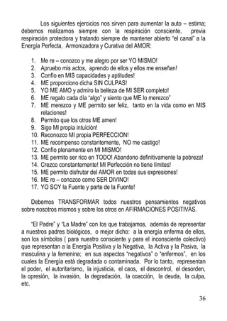 Los siguientes ejercicios nos sirven para aumentar la auto – estima;
debemos realizarnos siempre con la respiración consciente, previa
respiración protectora y tratando siempre de mantener abierto “el canal” a la
Energía Perfecta, Armonizadora y Curativa del AMOR:
1.
2.
3.
4.
5.
6.
7.
8.
9.
10.
11.
12.
13.
14.
15.
16.
17.

Me re – conozco y me alegro por ser YO MISMO!
Apruebo mis actos, aprendo de ellos y ellos me enseñan!
Confío en MIS capacidades y aptitudes!
ME proporciono dicha SIN CULPAS!
YO ME AMO y admiro la belleza de MI SER completo!
ME regalo cada día “algo” y siento que ME lo merezco”
ME merezco y ME permito ser feliz, tanto en la vida como en MIS
relaciones!
Permito que los otros ME amen!
Sigo MI propia intuición!
Reconozco MI propia PERFECCION!
ME recompenso constantemente, NO me castigo!
Confío plenamente en MI MISMO!
ME permito ser rico en TODO! Abandono definitivamente la pobreza!
Crezco constantemente! MI Perfección no tiene límites!
ME permito disfrutar del AMOR en todas sus expresiones!
ME re – conozco como SER DIVINO!
YO SOY la Fuente y parte de la Fuente!

Debemos TRANSFORMAR todos nuestros pensamientos negativos
sobre nosotros mismos y sobre los otros en AFIRMACIONES POSITIVAS.
“El Padre” y “La Madre” con los que trabajamos, además de representar
a nuestros padres biológicos, o mejor dicho: a la energía enferma de ellos,
son los símbolos ( para nuestro consciente y para el inconsciente colectivo)
que representan a la Energía Positiva y la Negativa, la Activa y la Pasiva, la
masculina y la femenina; en sus aspectos “negativos” o “enfermos”, en los
cuales la Energía está degradada o contaminada. Por lo tanto, representan
el poder, el autoritarismo, la injusticia, el caos, el descontrol, el desorden,
la opresión, la invasión, la degradación, la coacción, la deuda, la culpa,
etc.
36

 