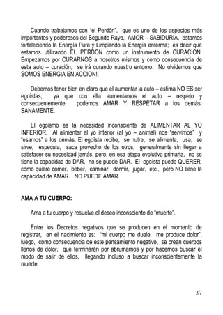 Cuando trabajamos con “el Perdón”, que es uno de los aspectos más
importantes y poderosos del Segundo Rayo, AMOR – SABIDURIA, estamos
fortaleciendo la Energía Pura y Limpiando la Energía enferma; es decir que
estamos utilizando EL PERDON como un instrumento de CURACION.
Empezamos por CURARNOS a nosotros mismos y como consecuencia de
esta auto – curación, se irá curando nuestro entorno. No olvidemos que
SOMOS ENERGIA EN ACCION!.
Debemos tener bien en claro que el aumentar la auto – estima NO ES ser
egoístas,
ya que con ella aumentamos el auto – respeto y
consecuentemente,
podemos AMAR Y RESPETAR a los demás,
SANAMENTE.
El egoismo es la necesidad inconsciente de ALIMENTAR AL YO
INFERIOR. Al alimentar al yo interior (al yo – animal) nos “servimos” y
“usamos” a los demás. El egoísta recibe, se nutre, se alimenta, usa, se
sirve, especula, saca provecho de los otros, generalmente sin llegar a
satisfacer su necesidad jamás, pero, en esa etapa evolutiva primaria, no se
tiene la capacidad de DAR, no se puede DAR. El egoísta puede QUERER,
como quiere comer, beber, caminar, dormir, jugar, etc., pero NO tiene la
capacidad de AMAR. NO PUEDE AMAR.
AMA A TU CUERPO:
Ama a tu cuerpo y resuelve el deseo inconsciente de “muerte”.
Entre los Decretos negativos que se producen en el momento de
registrar, en el nacimiento es: “mi cuerpo me duele, me produce dolor”,
luego, como consecuencia de este pensamiento negativo, se crean cuerpos
llenos de dolor, que terminarán por abrumarnos y por hacernos buscar el
modo de salir de ellos, llegando incluso a buscar inconscientemente la
muerte.

37

 