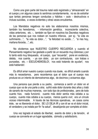 Como una gran parte del trauma natal está registrado y “almacenado” en
el cuerpo y en algunos casos lo sentimos constantemente, no es de extrañar
que tantas personas tengan conductas y hábitos – auto - destructivos e
incluso suicidas, a veces evidentes y otras veces encubiertos.
Los Mandatos negativos no solo los elaboramos nosotros mismos,
también los heredamos, - información genética, inconsciente colectiva,
vidas anteriores, etc. -, también se fijan en nosotros los Decretos negativos
de las personas que nos rodean en nuestra infancia, por ej.: “la vida es
sufrimiento…”, “la vida es dolor…”, “la felicidad no existe…”, “si ríes hoy,
mañana llorarás…”, etc.
No olvidemos que NUESTRO CUERPO RECUERDA y cuando el
Pensamiento negativo fue gestado a partir de un recuerdo muy doloroso y por
lo tanto está muy bloqueado, el cuerpo, que “recuerda”, pone en evidencia,
delata, nos cuenta, - ya con dolor, ya con contracturas, con trabas o
punzadas, etc. – ESCUCHEMOSLO!, nos está tratando de ayudar!, nos
está hablando!.
Es difícil amar nuestro cuerpo cuando nos duele, es difícil amarlo cuando
más lo necesitamos, pero recordemos que el dolor que el cuerpo nos
produce es un intento de demostrarnos algo, de decirnos y avisarnos algo.
Una persona que pierde a su padre, comienza a sentir un dolor en el
cuerpo que va de una parte a otra; sufrió este dolor durante diez años y trató
de sanarlo de muchas maneras, con todo tipo de profesionales, pero de todo
cuanto hizo, nada funcionó; cuanto más dolor sentía más odiaba a su
cuerpo, cuanto más odiaba a su cuerpo, menos quería vivir; era un círculo
vicioso interminable. A través de las técnicas operativas, en casos como
éste, se va liberando el dolor, SE LO DEJA IR y con él se va el dolor inicial,
el verdadero y se instala por fin “la salud”, desalojando por completo al dolor.
Una vez logrado el estado de libertad, exento de dolor y de tensión, el
cuerpo se convierte en un lugar agradable, cómodo y satisfactorio.

38

 