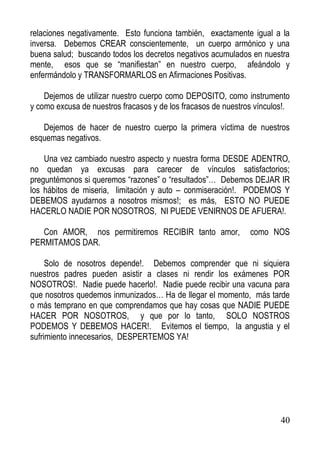 relaciones negativamente. Esto funciona también, exactamente igual a la
inversa. Debemos CREAR conscientemente, un cuerpo armónico y una
buena salud; buscando todos los decretos negativos acumulados en nuestra
mente, esos que se “manifiestan” en nuestro cuerpo, afeándolo y
enfermándolo y TRANSFORMARLOS en Afirmaciones Positivas.
Dejemos de utilizar nuestro cuerpo como DEPOSITO, como instrumento
y como excusa de nuestros fracasos y de los fracasos de nuestros vínculos!.
Dejemos de hacer de nuestro cuerpo la primera víctima de nuestros
esquemas negativos.
Una vez cambiado nuestro aspecto y nuestra forma DESDE ADENTRO,
no quedan ya excusas para carecer de vínculos satisfactorios;
preguntémonos si queremos “razones” o “resultados”… Debemos DEJAR IR
los hábitos de miseria, limitación y auto – conmiseración!. PODEMOS Y
DEBEMOS ayudarnos a nosotros mismos!; es más, ESTO NO PUEDE
HACERLO NADIE POR NOSOTROS, NI PUEDE VENIRNOS DE AFUERA!.
Con AMOR, nos permitiremos RECIBIR tanto amor,
PERMITAMOS DAR.

como NOS

Solo de nosotros depende!. Debemos comprender que ni siquiera
nuestros padres pueden asistir a clases ni rendir los exámenes POR
NOSOTROS!. Nadie puede hacerlo!. Nadie puede recibir una vacuna para
que nosotros quedemos inmunizados… Ha de llegar el momento, más tarde
o más temprano en que comprendamos que hay cosas que NADIE PUEDE
HACER POR NOSOTROS, y que por lo tanto, SOLO NOSTROS
PODEMOS Y DEBEMOS HACER!. Evitemos el tiempo, la angustia y el
sufrimiento innecesarios, DESPERTEMOS YA!

40

 
