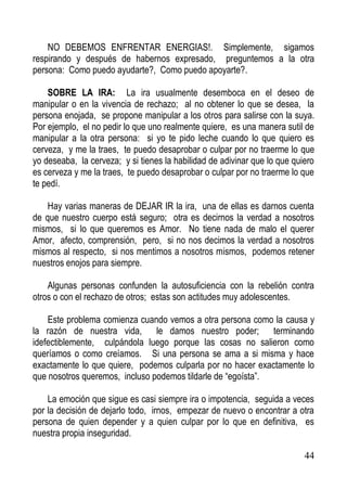 NO DEBEMOS ENFRENTAR ENERGIAS!. Simplemente, sigamos
respirando y después de habernos expresado, preguntemos a la otra
persona: Como puedo ayudarte?, Como puedo apoyarte?.
SOBRE LA IRA: La ira usualmente desemboca en el deseo de
manipular o en la vivencia de rechazo; al no obtener lo que se desea, la
persona enojada, se propone manipular a los otros para salirse con la suya.
Por ejemplo, el no pedir lo que uno realmente quiere, es una manera sutil de
manipular a la otra persona: si yo te pido leche cuando lo que quiero es
cerveza, y me la traes, te puedo desaprobar o culpar por no traerme lo que
yo deseaba, la cerveza; y si tienes la habilidad de adivinar que lo que quiero
es cerveza y me la traes, te puedo desaprobar o culpar por no traerme lo que
te pedí.
Hay varias maneras de DEJAR IR la ira, una de ellas es darnos cuenta
de que nuestro cuerpo está seguro; otra es decirnos la verdad a nosotros
mismos, si lo que queremos es Amor. No tiene nada de malo el querer
Amor, afecto, comprensión, pero, si no nos decimos la verdad a nosotros
mismos al respecto, si nos mentimos a nosotros mismos, podemos retener
nuestros enojos para siempre.
Algunas personas confunden la autosuficiencia con la rebelión contra
otros o con el rechazo de otros; estas son actitudes muy adolescentes.
Este problema comienza cuando vemos a otra persona como la causa y
la razón de nuestra vida, le damos nuestro poder; terminando
idefectiblemente, culpándola luego porque las cosas no salieron como
queríamos o como creíamos. Si una persona se ama a si misma y hace
exactamente lo que quiere, podemos culparla por no hacer exactamente lo
que nosotros queremos, incluso podemos tildarle de “egoísta”.
La emoción que sigue es casi siempre ira o impotencia, seguida a veces
por la decisión de dejarlo todo, irnos, empezar de nuevo o encontrar a otra
persona de quien depender y a quien culpar por lo que en definitiva, es
nuestra propia inseguridad.
44

 
