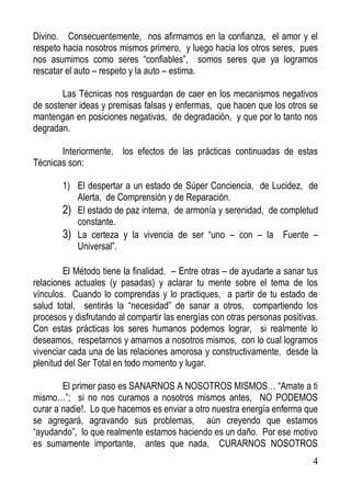 Divino. Consecuentemente, nos afirmamos en la confianza, el amor y el
respeto hacia nosotros mismos primero, y luego hacia los otros seres, pues
nos asumimos como seres “confiables”, somos seres que ya logramos
rescatar el auto – respeto y la auto – estima.
Las Técnicas nos resguardan de caer en los mecanismos negativos
de sostener ideas y premisas falsas y enfermas, que hacen que los otros se
mantengan en posiciones negativas, de degradación, y que por lo tanto nos
degradan.
Interiormente, los efectos de las prácticas continuadas de estas
Técnicas son:
1) El despertar a un estado de Súper Conciencia, de Lucidez, de
Alerta, de Comprensión y de Reparación.
2) El estado de paz interna, de armonía y serenidad, de completud
constante.
3) La certeza y la vivencia de ser “uno – con – la Fuente –
Universal”.
El Método tiene la finalidad. – Entre otras – de ayudarte a sanar tus
relaciones actuales (y pasadas) y aclarar tu mente sobre el tema de los
vínculos. Cuando lo comprendas y lo practiques, a partir de tu estado de
salud total, sentirás la “necesidad” de sanar a otros, compartiendo los
procesos y disfrutando al compartir las energías con otras personas positivas.
Con estas prácticas los seres humanos podemos lograr, si realmente lo
deseamos, respetarnos y amarnos a nosotros mismos, con lo cual logramos
vivenciar cada una de las relaciones amorosa y constructivamente, desde la
plenitud del Ser Total en todo momento y lugar.
El primer paso es SANARNOS A NOSOTROS MISMOS… “Amate a ti
mismo…”; si no nos curamos a nosotros mismos antes, NO PODEMOS
curar a nadie!. Lo que hacemos es enviar a otro nuestra energía enferma que
se agregará, agravando sus problemas, aún creyendo que estamos
“ayudando”, lo que realmente estamos haciendo es un daño. Por ese motivo
es sumamente importante, antes que nada, CURARNOS NOSOTROS
4

 