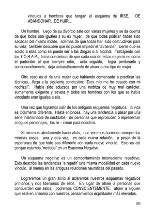 vínculos a hombres que tengan el esquema de IRSE,
ABANDONAR, DE HUIR…

DE

Un hombre, luego de su divorcio sale con varias mujeres y se da cuenta
de que todas son iguales a su ex mujer, de que todas podrían haber sido
sacadas del mismo molde, además de que todas han sido destructivas para
su vida; también descubre que no puede impedir el “atraerlas”, siente que es
adicto a ellas como se puede ser a las drogas o al alcohol. Trabajando con
las T.O.R.A.P., toma conciencia de que cada una de estas mujeres es como
el padrastro al que siempre odió, acto seguido, logra perdonarlo y
consecuentemente, deja automáticamente de atraer a ese tipo de mujer.
Otro caso es el de una mujer que habiendo comenzado a practicar las
técnicas, llega a la siguiente conclusión: “Dios mío me he casado con mi
nodriza!”. Había sido educada por una nodriza de muy mal carácter,
sumamente exigente y severa y todos los hombres con los que se había
vinculado eran iguales a ella.
Una vez que logramos salir de los antiguos esquemas negativos, la vida
es totalmente diferente. Hasta entonces, hay una tendencia a pasar por una
serie interminable de sustitutos, de personas que reproducen o representan
antiguos personajes; los re – crean para nosotros.
Si miramos atentamente hacia atrás, nos veremos haciendo siempre las
mismas cosas, una y otra vez, en cada nueva relación, a pesar de la
esperanza de que todo sea diferente con cada nuevo vínculo. Esto es así
porque estamos “metidos” en un Esquema Negativo.
Un esquema negativo es un comportamiento inconsciente repetitivo.
Esto describe las tendencias “a repetir” una misma modalidad en cada nuevo
vínculo, al menos en las antiguas relaciones neuróticas del pasado.
Lograremos un gran alivio si aclaramos nuestros esquemas negativos
primarios y nos liberamos de ellos. En lugar de atraer a personas que
concuerden con éstos, podremos CONSCIENTEMENTE, atraer a alguien
que esté en armonía con nuestros pensamientos espirituales más elevados.
50

 