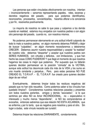 Las personas que están vinculadas afectivamente con nosotros, intentan
– inconscientemente – sanarnos representando papeles, roles, escenas y
decretos negativos del pasado,
para que podamos identificarlos,
reconocerlos, procesarlos, concientizarlos, hacerlos aflorar a la conciencia
y por fin, resolverlos positivamente.
La mayoría de nosotros no sabe lo que pasa y culpamos a los demás
cuando en realidad, estamos muy enojados con nuestros padres o con algún
otro personaje del pasado, cuando no, con nosotros mismos.
No podemos permanecer eternamente en una actitud infantil culpando de
todo lo malo a nuestros padres; en algún momento debemos PARAR y dejar
de buscar “culpables”; en algún momento necesitaremos y deberemos
CRECER!. Debemos asumir nuestra responsabilidad y aceptar “la realidad”
de nuestra vida; debemos “despertar” y aceptar que nuestros padres son
SERES HUMANOS, con virtudes y defectos, con limitaciones, y que han
hecho las cosas COMO PUDIERON! Y que llegó el momento de que nosotros
hagamos las cosas lo mejor que podamos. Por supuesto que no faltarán
quienes decidan permanecer en la posición “cómoda” de la VICTIMA,
aunque esta actitud los desvincule cada día más de la VIDA y los suma en
una muerte constante y perpetua… Pero, para estas personas NO FUE
CREADO EL T.O.R.A.P. - EL T.O.R.A.P. fue creado para quienes deciden
dejar de ser niños!
Eventualmente, debemos limpiar todos los residuos negativos del
pasado que no han sido resueltos. Como podemos saber si los vínculos han
quedado limpios?. Consideremos nuestras relaciones pasadas y presentes
con todos nuestros parientes, amigos y demás ”asociados”; si lo que
sentimos por ellos NO es Amor INCONDICIONAL, no – especulativo ni
interesado y mucho menos “dependiente”, si NO los comprendemos al
evocarlos, entonces sabremos que esa relación NO ESTA ACLARADA, que
es enferma y por lo tanto, que es negativa para nosotros y para el otro. Sin
lugar a dudas, este vínculo necesita ser curado!.
Debemos limpiar las relaciones DIARIAMENTE, constantemente.

52

 