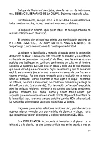 En lugar de “liberarnos” de objetos, de enfermarnos, de lastimarnos,
etc., DEBEMOS LIBERARNOS DE LA CULPA!. Debemos matar a la culpa.
Constantemente, la culpa DIRIJE Y CONTROLA nuestras relaciones,
todos nuestros vínculos, incluso nuestra vinculación con el dinero.
La culpa es un síntoma, igual que la fiebre, de que algo anda mal en
nuestras relaciones con el universo.
Si tenemos bien en claro que somos una manifestación presente de
la FUENTE UNIVERSAL, LA CULPA NO TIENE NINGUN SENTIDO!. La
“culpa” surge cuando nos olvidamos de nuestra propia divinidad.
La religión ha identificado y marcado el pecado como “la separación
del hombre de Dios”. El mantener este “concepto de realidad” y la aceptación
continuada de permanecer “separados” de Dios, son las únicas razones
posibles que justifiquen los continuos sentimientos de culpa en el hombre.
Nosotros ya sabemos que Dios está en todas y cada una de sus criaturas,
que no es verdad que esté “afuera” ni “lejos” de nosotros y que “la caída” del
espíritu en la materia (encarnación), marca el comienzo de una Era, en la
cadena evolutiva; fue una etapa necesaria para la evolución en la marcha
hacia la Perfección. Donde el hombre le hace lugar a “la culpa”, el hombre
se estanca, se anula e involuciona; se condena al sufrimiento y entrega su
divino Poder a otro (o a los demás). Con la creación de “la culpa” fue posible,
para las antiguas religiones, dominar a los pueblos para luego conducirlos,
guiarles, marcarles que, como, donde y cuando debían actuar; por
supuesto que esto fue necesario en aquella remota etapa evolutiva infantil de
la humanidad, pero no es esa la etapa evolutiva que vive HOY la humanidad.
La humanidad debió superar esa etapa infantil hace ya tiempo.
Hagamos que nuestras relaciones funcionen bien, permitiéndonos a
nosotros mismos vivenciar una gran cantidad de bienestar y placer, hasta
que lleguemos a “tolerar” el bienestar y el placer como parte DEL BIEN.
Esa INTOLERANCIA inconsciente al bienestar y al placer, a la
felicidad y a la alegría, es una barrera artificial que se ha creado y que es
57

 