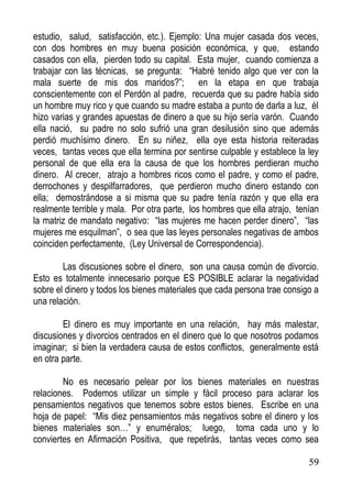 estudio, salud, satisfacción, etc.). Ejemplo: Una mujer casada dos veces,
con dos hombres en muy buena posición económica, y que, estando
casados con ella, pierden todo su capital. Esta mujer, cuando comienza a
trabajar con las técnicas, se pregunta: “Habré tenido algo que ver con la
mala suerte de mis dos maridos?”; en la etapa en que trabaja
conscientemente con el Perdón al padre, recuerda que su padre había sido
un hombre muy rico y que cuando su madre estaba a punto de darla a luz, él
hizo varias y grandes apuestas de dinero a que su hijo sería varón. Cuando
ella nació, su padre no solo sufrió una gran desilusión sino que además
perdió muchísimo dinero. En su niñez, ella oye esta historia reiteradas
veces, tantas veces que ella termina por sentirse culpable y establece la ley
personal de que ella era la causa de que los hombres perdieran mucho
dinero. Al crecer, atrajo a hombres ricos como el padre, y como el padre,
derrochones y despilfarradores, que perdieron mucho dinero estando con
ella; demostrándose a si misma que su padre tenía razón y que ella era
realmente terrible y mala. Por otra parte, los hombres que ella atrajo, tenían
la matriz de mandato negativo: “las mujeres me hacen perder dinero”, “las
mujeres me esquilman”, o sea que las leyes personales negativas de ambos
coinciden perfectamente, (Ley Universal de Correspondencia).
Las discusiones sobre el dinero, son una causa común de divorcio.
Esto es totalmente innecesario porque ES POSIBLE aclarar la negatividad
sobre el dinero y todos los bienes materiales que cada persona trae consigo a
una relación.
El dinero es muy importante en una relación, hay más malestar,
discusiones y divorcios centrados en el dinero que lo que nosotros podamos
imaginar; si bien la verdadera causa de estos conflictos, generalmente está
en otra parte.
No es necesario pelear por los bienes materiales en nuestras
relaciones. Podemos utilizar un simple y fácil proceso para aclarar los
pensamientos negativos que tenemos sobre estos bienes. Escribe en una
hoja de papel: “Mis diez pensamientos más negativos sobre el dinero y los
bienes materiales son…” y enuméralos; luego, toma cada uno y lo
conviertes en Afirmación Positiva, que repetirás, tantas veces como sea
59

 
