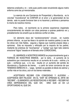 debemos analizarla y re – verla pues podría estar encubriendo alguna matriz
enferma como las ya mencionadas.
La esencia de una Conciencia de Prosperidad y Abundancia, es la
voluntad “incondicional” de CONFIAR en el amor y la generosidad de los
demás; esto no puede funcionar bien si no hacemos y sentimos o pensamos
lo mismo de nosotros mismos.
Para todos, el nacimiento es la primera experiencia (registrada
conscientemente) de relación con otras personas a quienes podemos ver y
probablemente nos enseñó que es doloroso confiar en ellas.
Un elemento clave del “condicionamiento” vincular, en nuestra
primera infancia, es que las ideas o la opinión de nuestros padres (o sea de
los otros) son más fiables, seguras y lógicas que nuestras propias ideas y
opiniones. Esto es impuesto y reforzado por la mayoría de los padres,
mediante las prácticas de “recompensa” y “castigo” que rigen todo sistema
emocional “lógico” basado en el llamado amor CONDICIONAL.
EL AMARNOS A NOSOTROS MISMOS es proporcionalmente igual a
FIARNOS DE NOSOTROS MISMOS, por lo tanto, el aumento de la
autoestima que vivenciamos resulta en un aumento de la auto – estima y la
auto – confianza que, a la vez, resulta en un aumento del sentido de
Abundancia y Opulencia de bienes, - a partir de tomar conciencia de que
TENEMOS DERECHO A -, luego, también es paralelo el efecto de estimar y
confiar más en los otros y aún en los bienes materiales.
ACEPTEMOS RECIBIR CON COMODIDAD Y ALEGRIA! –
ACEPTEMOS SER FELICES! EN EL “DAR” SE APRENDE EL ARTE DE
“RECIBIR” – ELIMINEMOS LAS RESISTENCIAS A RECIBIR! – RECIBIR NO
CREA DEPENDENCIA DEL QUE DA!,
SINO QUE LE DA LA
OPORTUNIDAD AL QUE DA!.

62

 